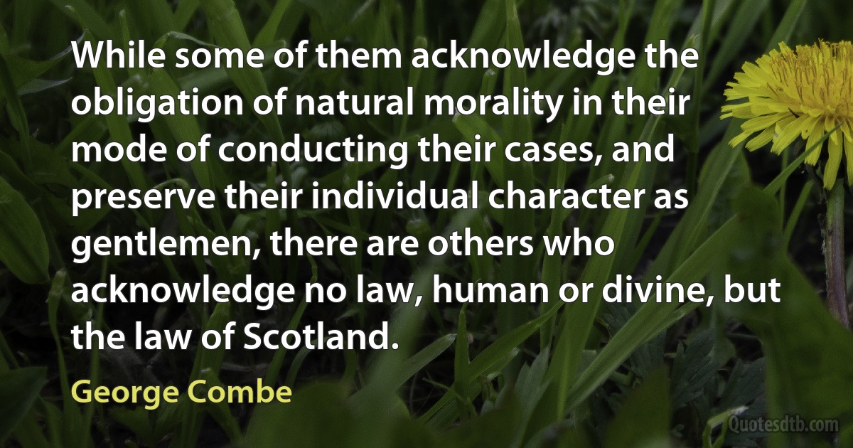 While some of them acknowledge the obligation of natural morality in their mode of conducting their cases, and preserve their individual character as gentlemen, there are others who acknowledge no law, human or divine, but the law of Scotland. (George Combe)