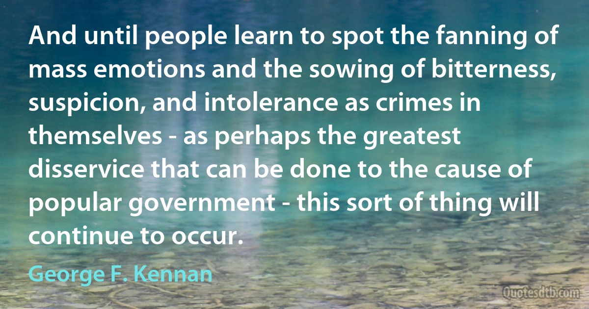 And until people learn to spot the fanning of mass emotions and the sowing of bitterness, suspicion, and intolerance as crimes in themselves - as perhaps the greatest disservice that can be done to the cause of popular government - this sort of thing will continue to occur. (George F. Kennan)