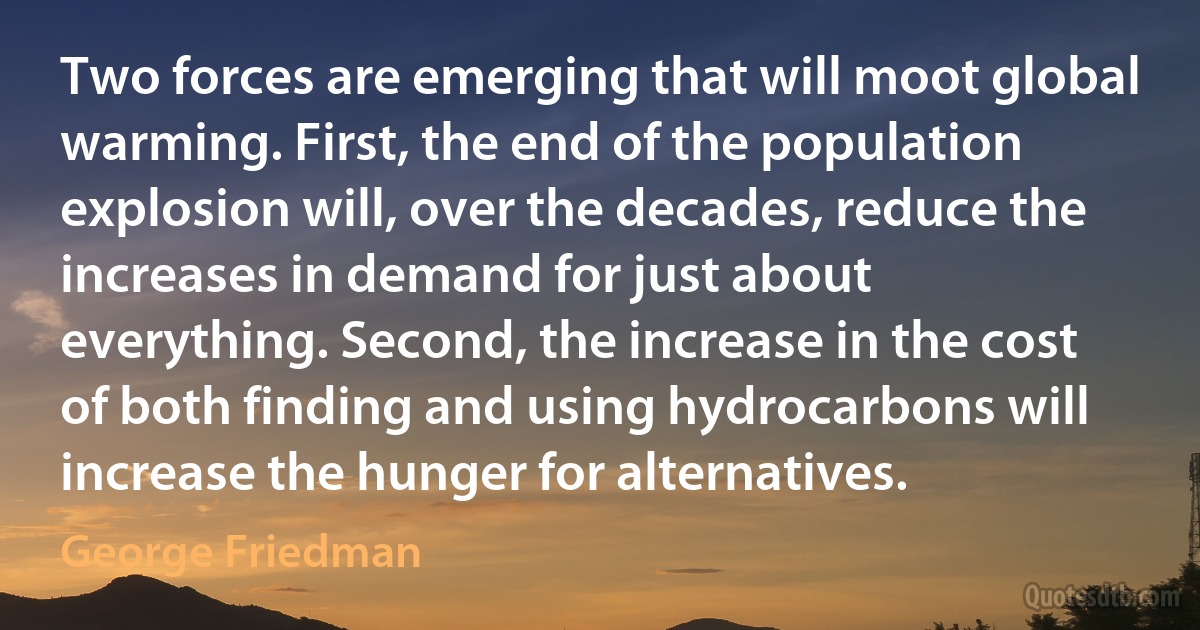 Two forces are emerging that will moot global warming. First, the end of the population explosion will, over the decades, reduce the increases in demand for just about everything. Second, the increase in the cost of both finding and using hydrocarbons will increase the hunger for alternatives. (George Friedman)