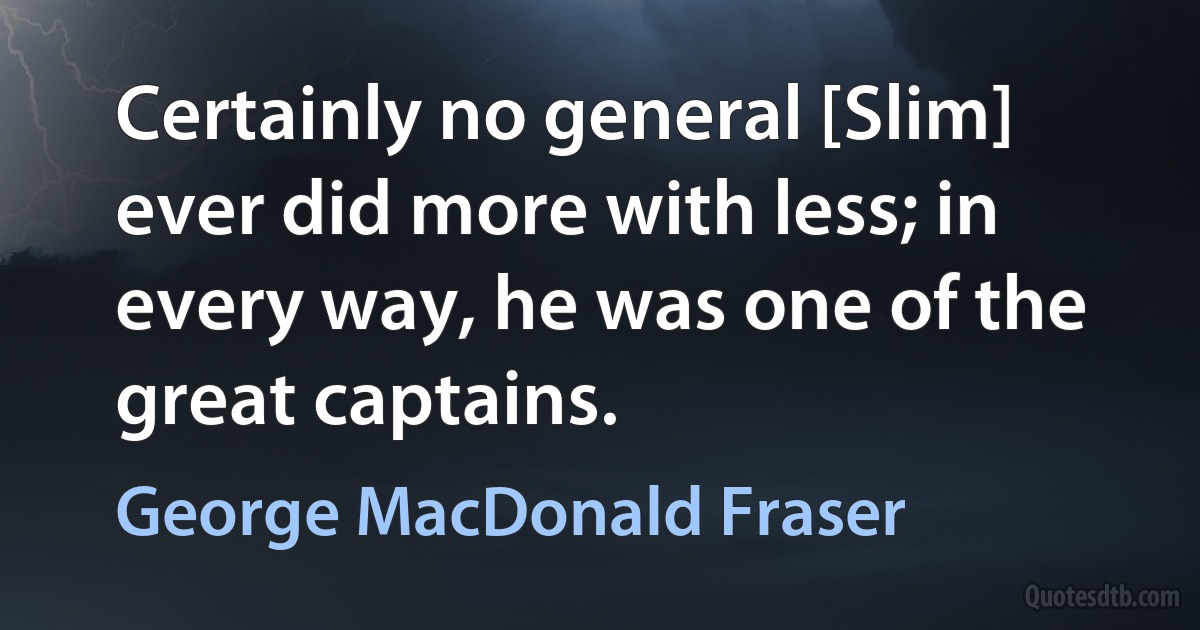 Certainly no general [Slim] ever did more with less; in every way, he was one of the great captains. (George MacDonald Fraser)