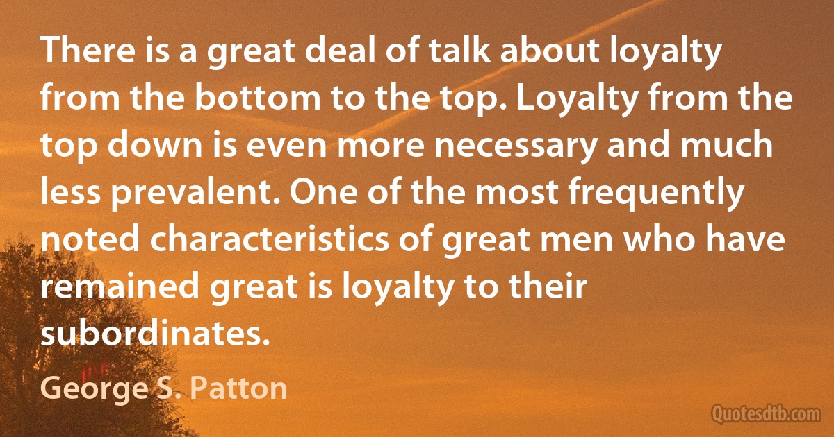 There is a great deal of talk about loyalty from the bottom to the top. Loyalty from the top down is even more necessary and much less prevalent. One of the most frequently noted characteristics of great men who have remained great is loyalty to their subordinates. (George S. Patton)