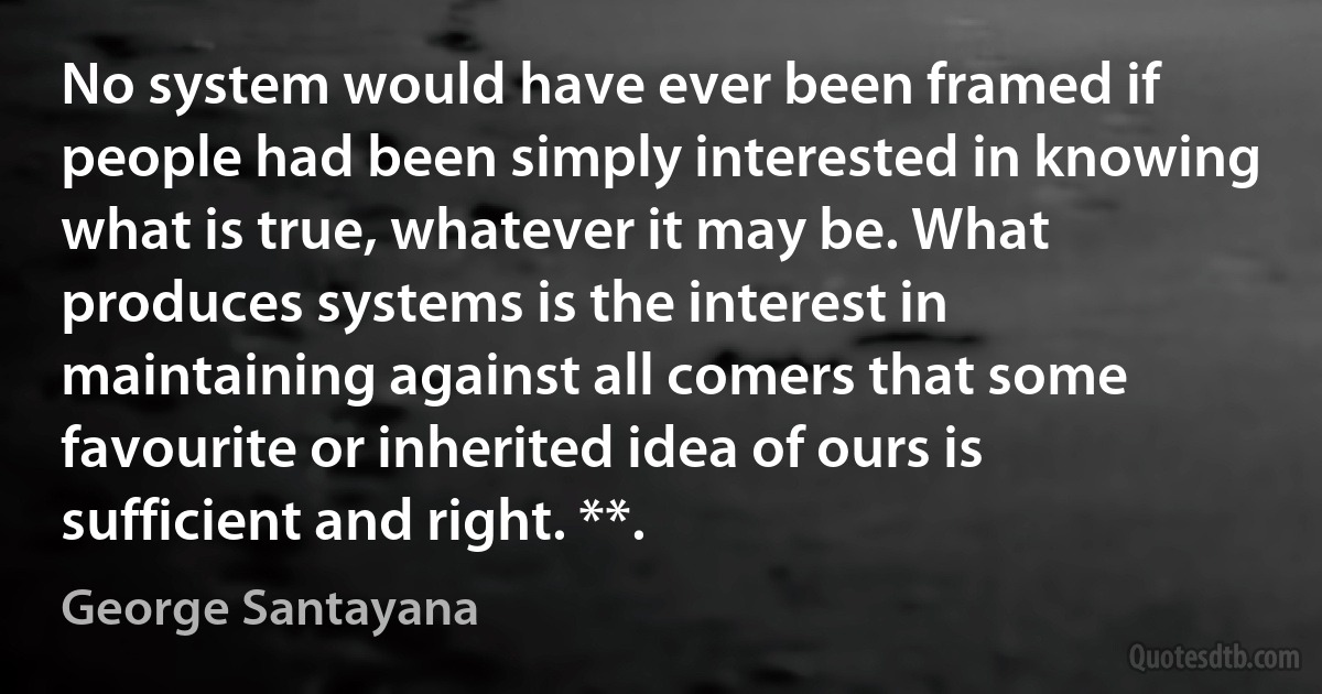 No system would have ever been framed if people had been simply interested in knowing what is true, whatever it may be. What produces systems is the interest in maintaining against all comers that some favourite or inherited idea of ours is sufficient and right. **. (George Santayana)