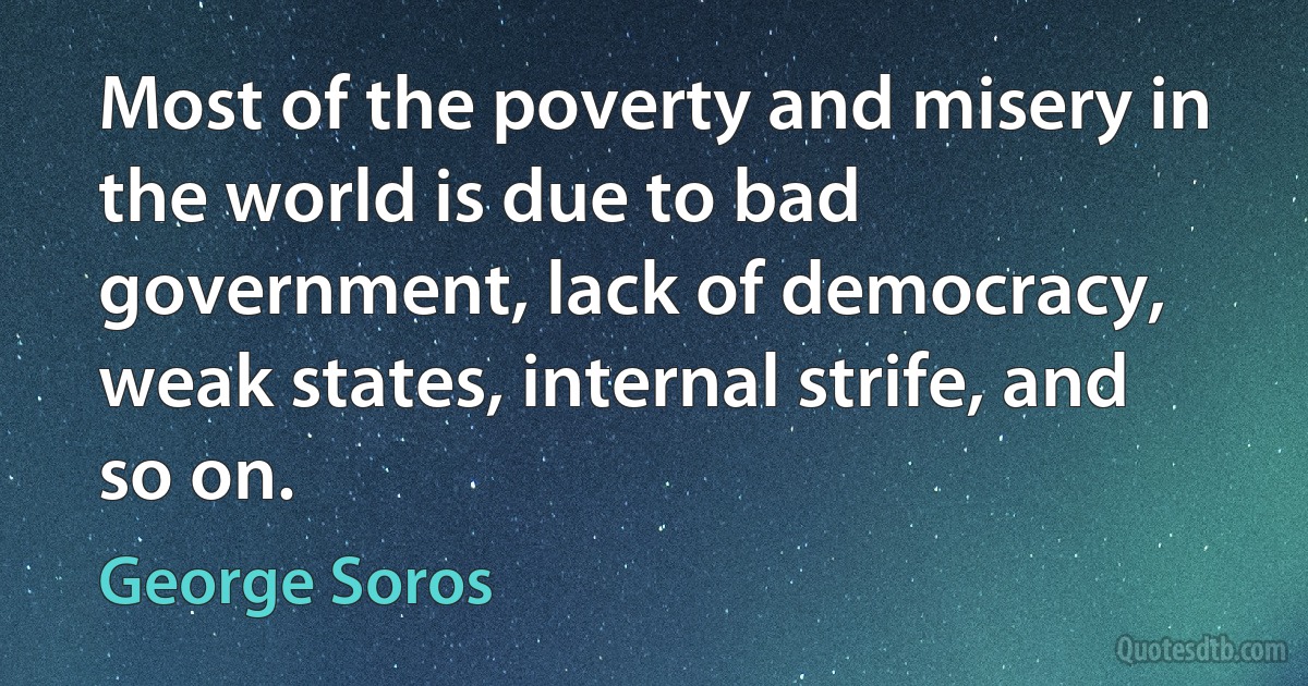 Most of the poverty and misery in the world is due to bad government, lack of democracy, weak states, internal strife, and so on. (George Soros)