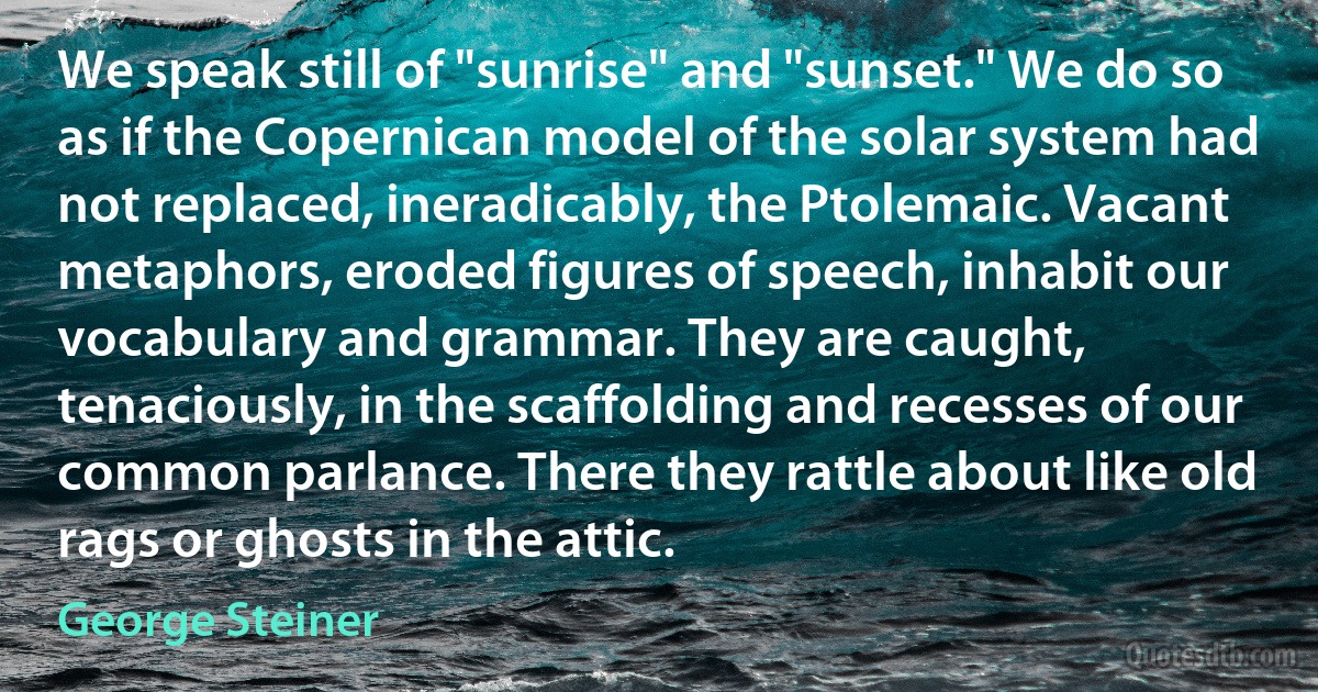 We speak still of "sunrise" and "sunset." We do so as if the Copernican model of the solar system had not replaced, ineradicably, the Ptolemaic. Vacant metaphors, eroded figures of speech, inhabit our vocabulary and grammar. They are caught, tenaciously, in the scaffolding and recesses of our common parlance. There they rattle about like old rags or ghosts in the attic. (George Steiner)