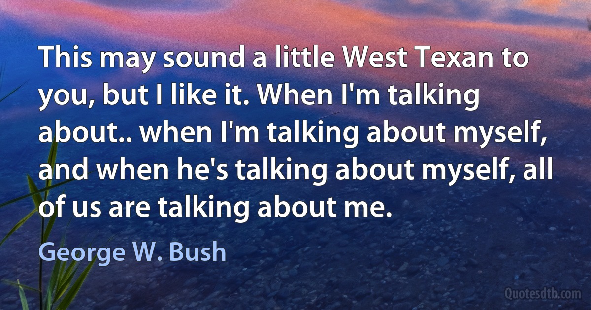 This may sound a little West Texan to you, but I like it. When I'm talking about.. when I'm talking about myself, and when he's talking about myself, all of us are talking about me. (George W. Bush)