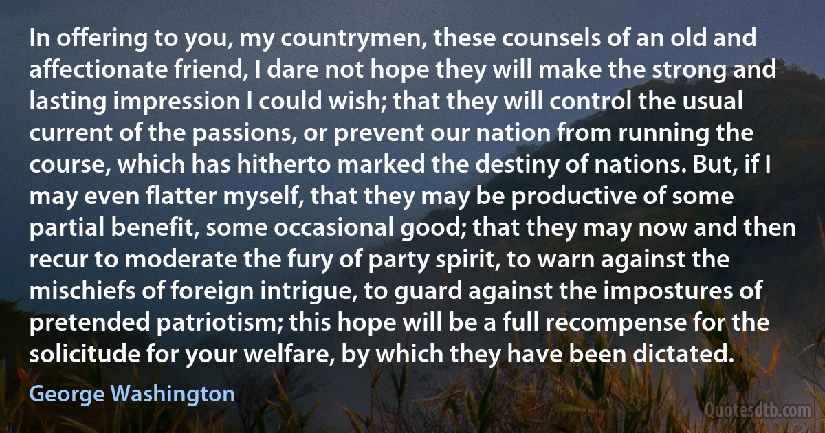 In offering to you, my countrymen, these counsels of an old and affectionate friend, I dare not hope they will make the strong and lasting impression I could wish; that they will control the usual current of the passions, or prevent our nation from running the course, which has hitherto marked the destiny of nations. But, if I may even flatter myself, that they may be productive of some partial benefit, some occasional good; that they may now and then recur to moderate the fury of party spirit, to warn against the mischiefs of foreign intrigue, to guard against the impostures of pretended patriotism; this hope will be a full recompense for the solicitude for your welfare, by which they have been dictated. (George Washington)