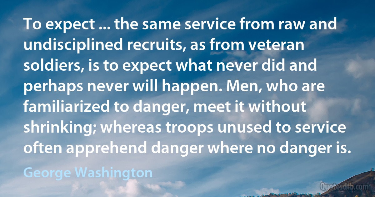 To expect ... the same service from raw and undisciplined recruits, as from veteran soldiers, is to expect what never did and perhaps never will happen. Men, who are familiarized to danger, meet it without shrinking; whereas troops unused to service often apprehend danger where no danger is. (George Washington)