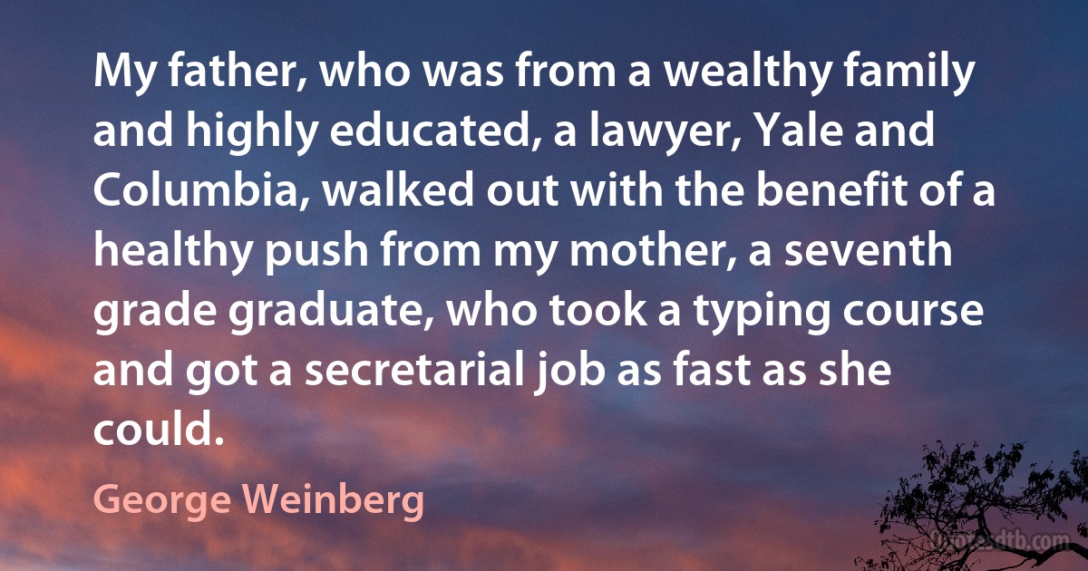 My father, who was from a wealthy family and highly educated, a lawyer, Yale and Columbia, walked out with the benefit of a healthy push from my mother, a seventh grade graduate, who took a typing course and got a secretarial job as fast as she could. (George Weinberg)