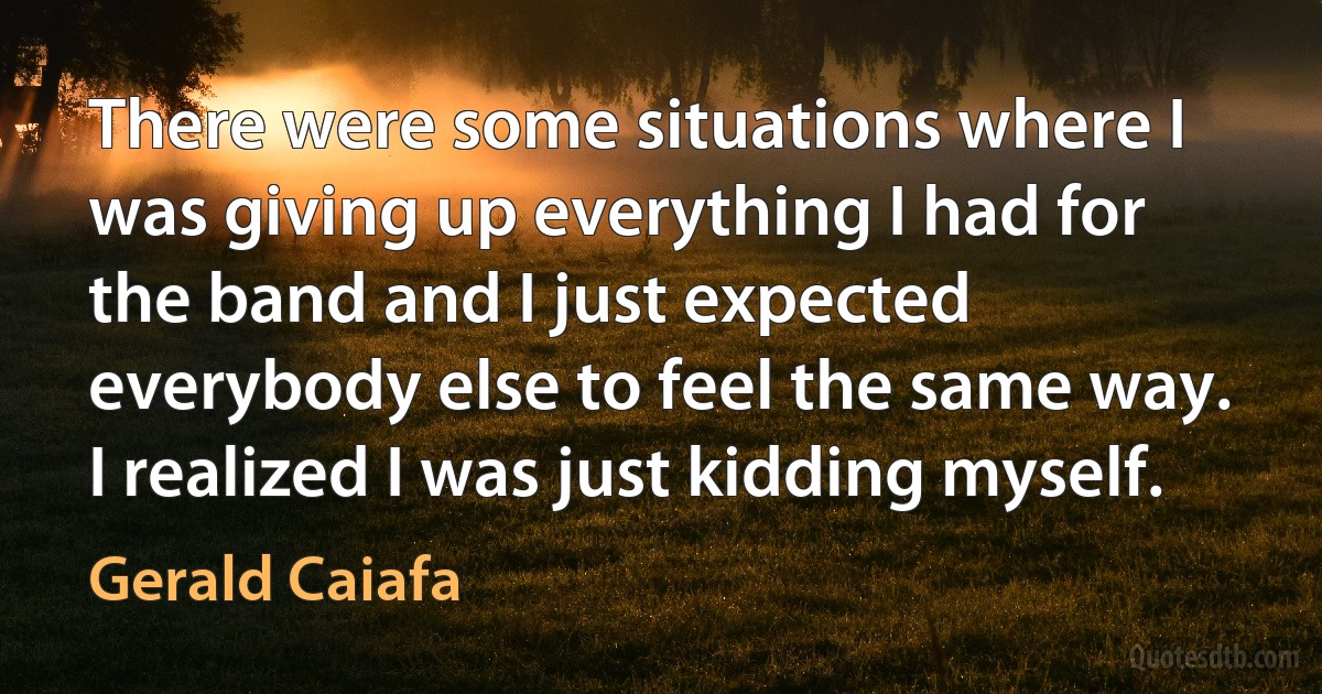 There were some situations where I was giving up everything I had for the band and I just expected everybody else to feel the same way. I realized I was just kidding myself. (Gerald Caiafa)