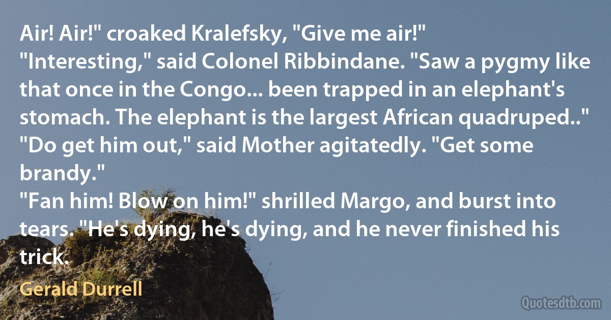 Air! Air!" croaked Kralefsky, "Give me air!"
"Interesting," said Colonel Ribbindane. "Saw a pygmy like that once in the Congo... been trapped in an elephant's stomach. The elephant is the largest African quadruped.."
"Do get him out," said Mother agitatedly. "Get some brandy."
"Fan him! Blow on him!" shrilled Margo, and burst into tears. "He's dying, he's dying, and he never finished his trick. (Gerald Durrell)