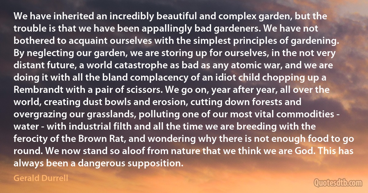 We have inherited an incredibly beautiful and complex garden, but the trouble is that we have been appallingly bad gardeners. We have not bothered to acquaint ourselves with the simplest principles of gardening. By neglecting our garden, we are storing up for ourselves, in the not very distant future, a world catastrophe as bad as any atomic war, and we are doing it with all the bland complacency of an idiot child chopping up a Rembrandt with a pair of scissors. We go on, year after year, all over the world, creating dust bowls and erosion, cutting down forests and overgrazing our grasslands, polluting one of our most vital commodities - water - with industrial filth and all the time we are breeding with the ferocity of the Brown Rat, and wondering why there is not enough food to go round. We now stand so aloof from nature that we think we are God. This has always been a dangerous supposition. (Gerald Durrell)