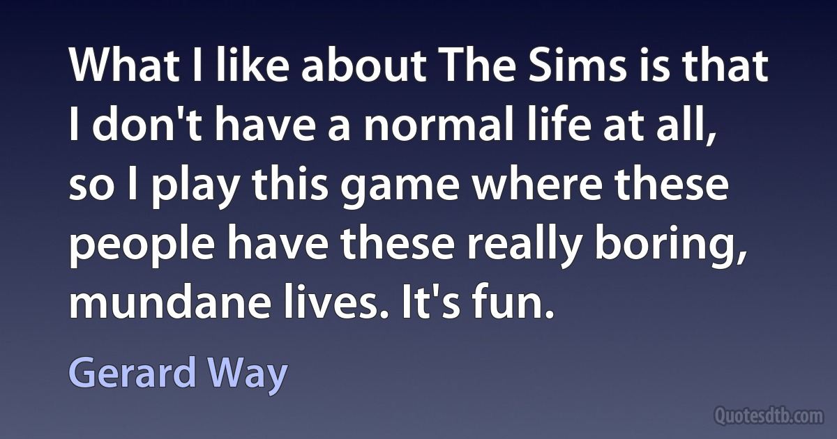 What I like about The Sims is that I don't have a normal life at all, so I play this game where these people have these really boring, mundane lives. It's fun. (Gerard Way)