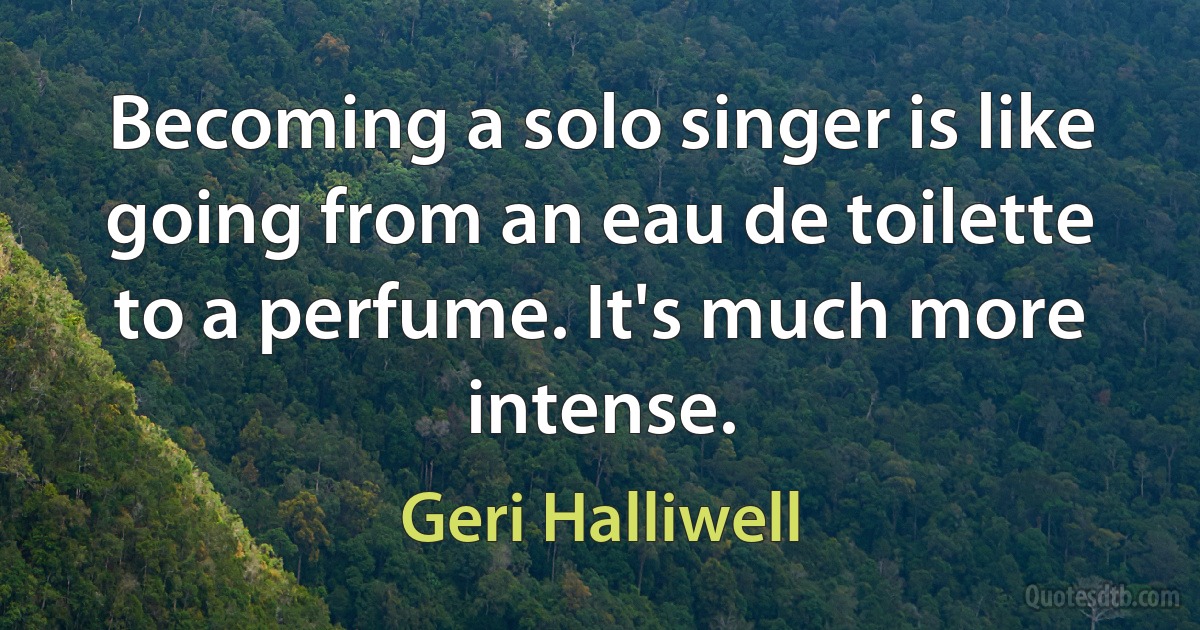 Becoming a solo singer is like going from an eau de toilette to a perfume. It's much more intense. (Geri Halliwell)