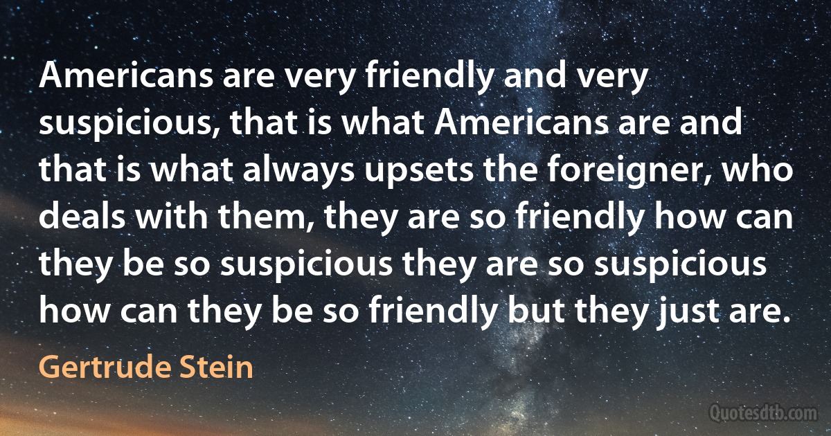 Americans are very friendly and very suspicious, that is what Americans are and that is what always upsets the foreigner, who deals with them, they are so friendly how can they be so suspicious they are so suspicious how can they be so friendly but they just are. (Gertrude Stein)