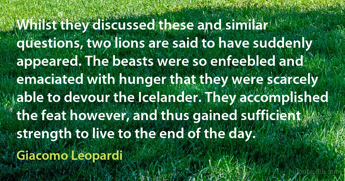 Whilst they discussed these and similar questions, two lions are said to have suddenly appeared. The beasts were so enfeebled and emaciated with hunger that they were scarcely able to devour the Icelander. They accomplished the feat however, and thus gained sufficient strength to live to the end of the day. (Giacomo Leopardi)