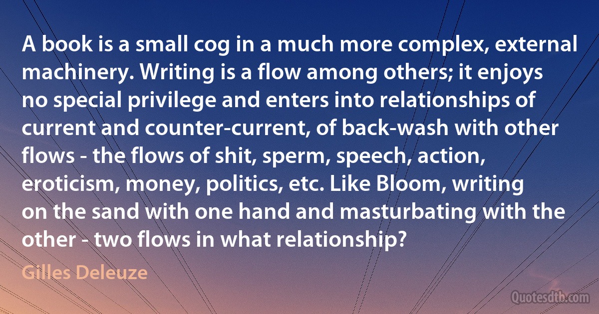 A book is a small cog in a much more complex, external machinery. Writing is a flow among others; it enjoys no special privilege and enters into relationships of current and counter-current, of back-wash with other flows - the flows of shit, sperm, speech, action, eroticism, money, politics, etc. Like Bloom, writing on the sand with one hand and masturbating with the other - two flows in what relationship? (Gilles Deleuze)