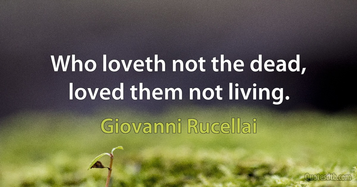 Who loveth not the dead, loved them not living. (Giovanni Rucellai)