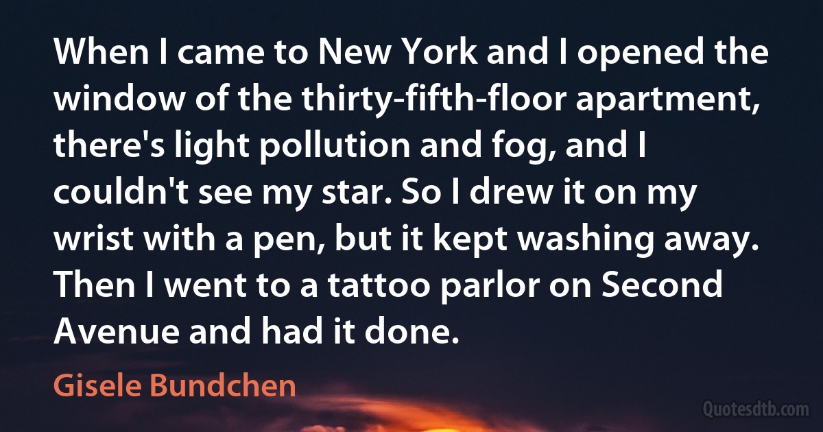 When I came to New York and I opened the window of the thirty-fifth-floor apartment, there's light pollution and fog, and I couldn't see my star. So I drew it on my wrist with a pen, but it kept washing away. Then I went to a tattoo parlor on Second Avenue and had it done. (Gisele Bundchen)