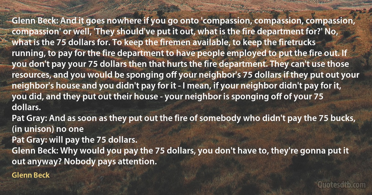 Glenn Beck: And it goes nowhere if you go onto 'compassion, compassion, compassion, compassion' or well, 'They should've put it out, what is the fire department for?' No, what is the 75 dollars for. To keep the firemen available, to keep the firetrucks running, to pay for the fire department to have people employed to put the fire out. If you don't pay your 75 dollars then that hurts the fire department. They can't use those resources, and you would be sponging off your neighbor's 75 dollars if they put out your neighbor's house and you didn't pay for it - I mean, if your neighbor didn't pay for it, you did, and they put out their house - your neighbor is sponging off of your 75 dollars.
Pat Gray: And as soon as they put out the fire of somebody who didn't pay the 75 bucks,
(in unison) no one
Pat Gray: will pay the 75 dollars.
Glenn Beck: Why would you pay the 75 dollars, you don't have to, they're gonna put it out anyway? Nobody pays attention. (Glenn Beck)