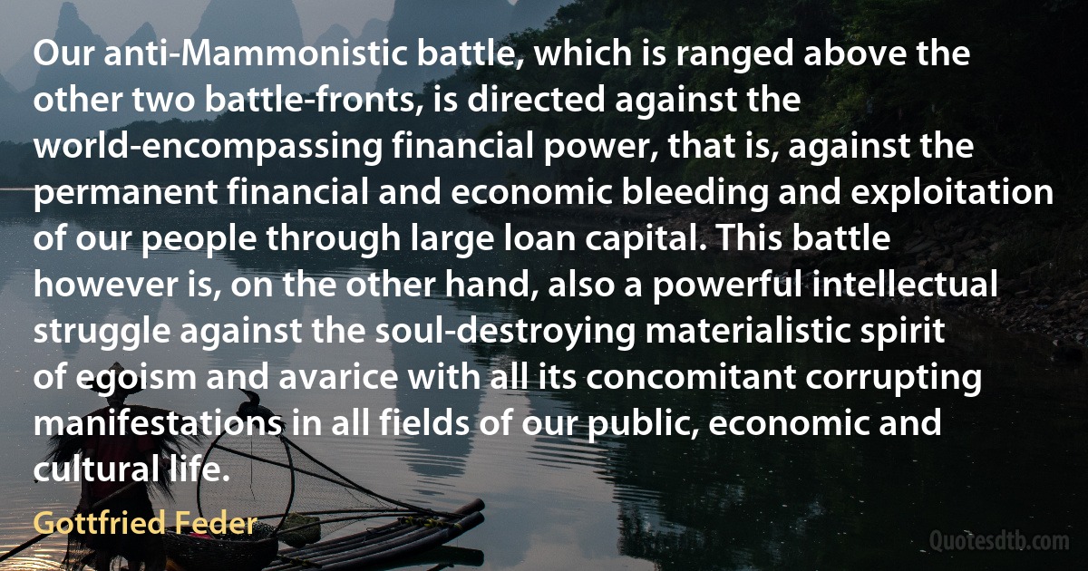 Our anti-Mammonistic battle, which is ranged above the other two battle-fronts, is directed against the world-encompassing financial power, that is, against the permanent financial and economic bleeding and exploitation of our people through large loan capital. This battle however is, on the other hand, also a powerful intellectual struggle against the soul-destroying materialistic spirit of egoism and avarice with all its concomitant corrupting manifestations in all fields of our public, economic and cultural life. (Gottfried Feder)