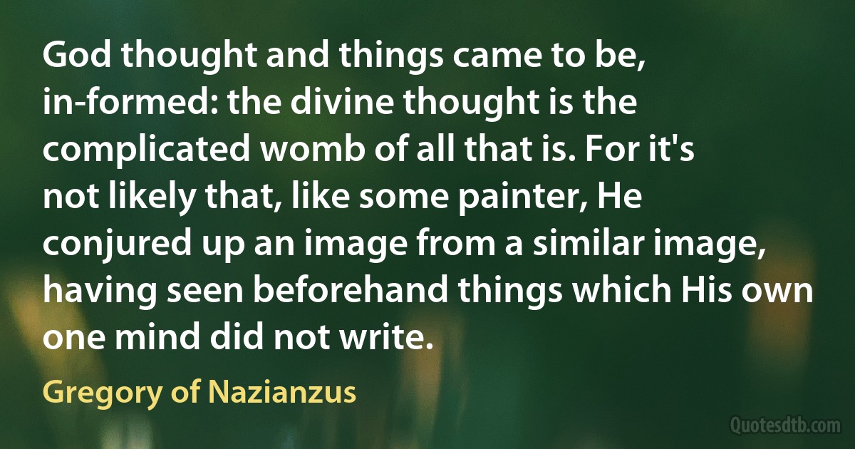 God thought and things came to be, in-formed: the divine thought is the complicated womb of all that is. For it's not likely that, like some painter, He conjured up an image from a similar image, having seen beforehand things which His own one mind did not write. (Gregory of Nazianzus)