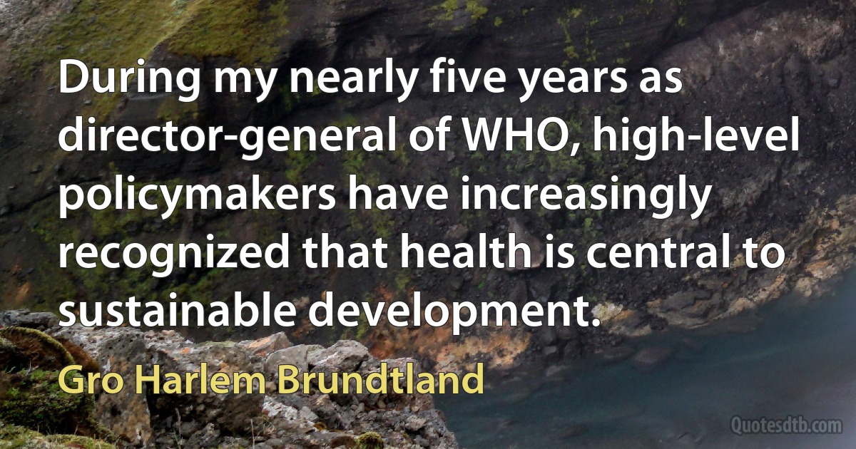 During my nearly five years as director-general of WHO, high-level policymakers have increasingly recognized that health is central to sustainable development. (Gro Harlem Brundtland)