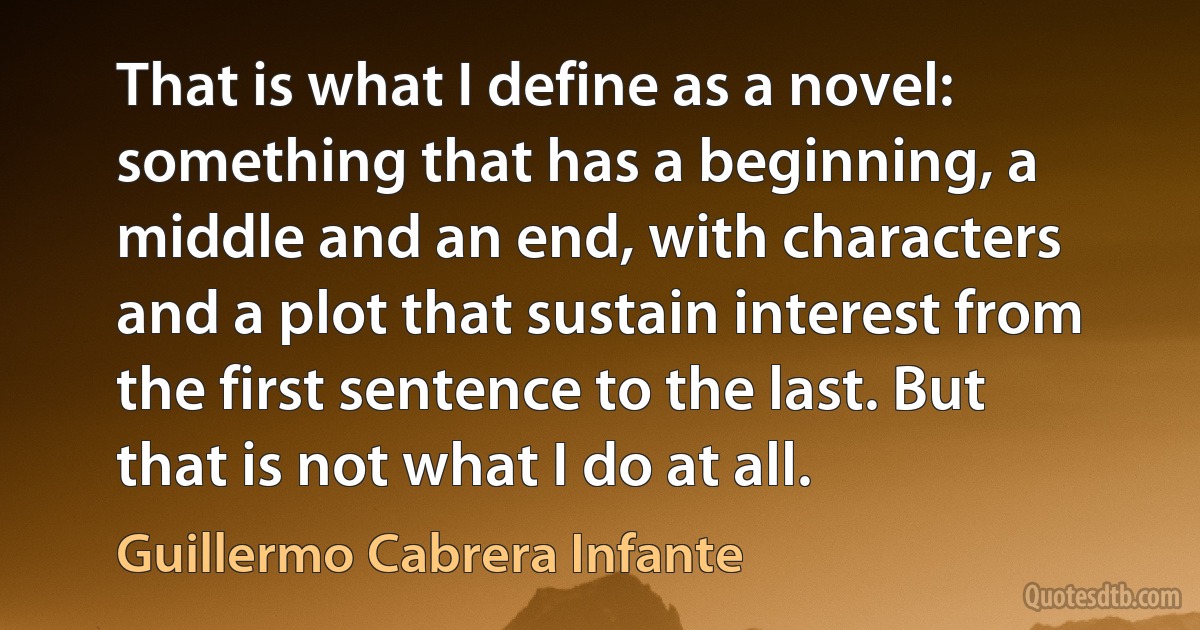 That is what I define as a novel: something that has a beginning, a middle and an end, with characters and a plot that sustain interest from the first sentence to the last. But that is not what I do at all. (Guillermo Cabrera Infante)