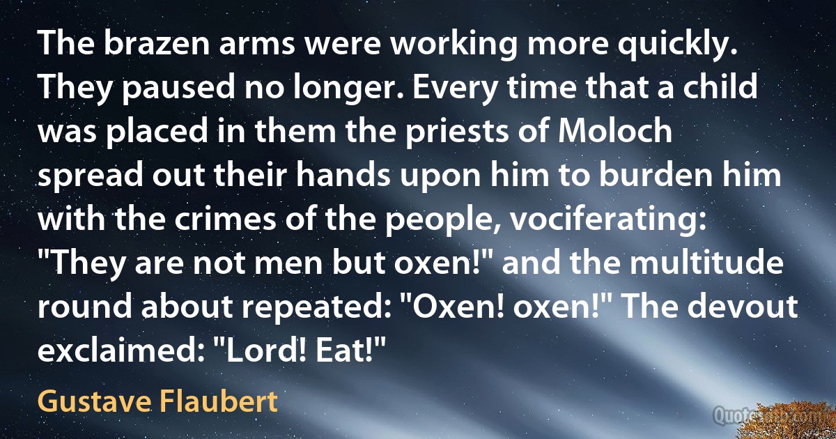 The brazen arms were working more quickly. They paused no longer. Every time that a child was placed in them the priests of Moloch spread out their hands upon him to burden him with the crimes of the people, vociferating: "They are not men but oxen!" and the multitude round about repeated: "Oxen! oxen!" The devout exclaimed: "Lord! Eat!" (Gustave Flaubert)