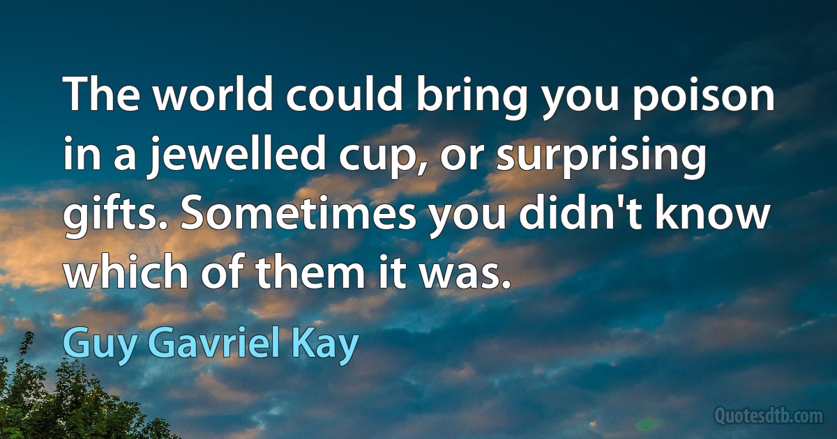 The world could bring you poison in a jewelled cup, or surprising gifts. Sometimes you didn't know which of them it was. (Guy Gavriel Kay)