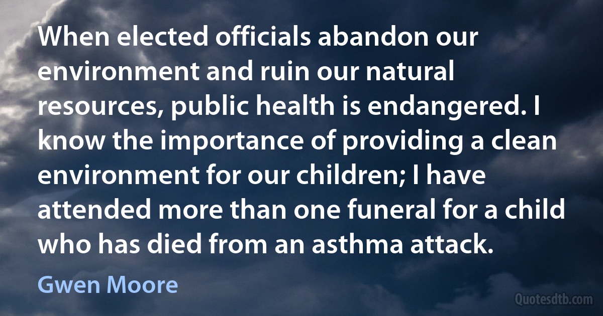 When elected officials abandon our environment and ruin our natural resources, public health is endangered. I know the importance of providing a clean environment for our children; I have attended more than one funeral for a child who has died from an asthma attack. (Gwen Moore)