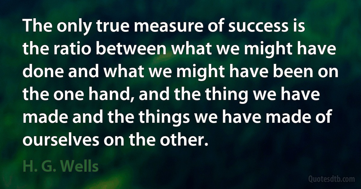 The only true measure of success is the ratio between what we might have done and what we might have been on the one hand, and the thing we have made and the things we have made of ourselves on the other. (H. G. Wells)