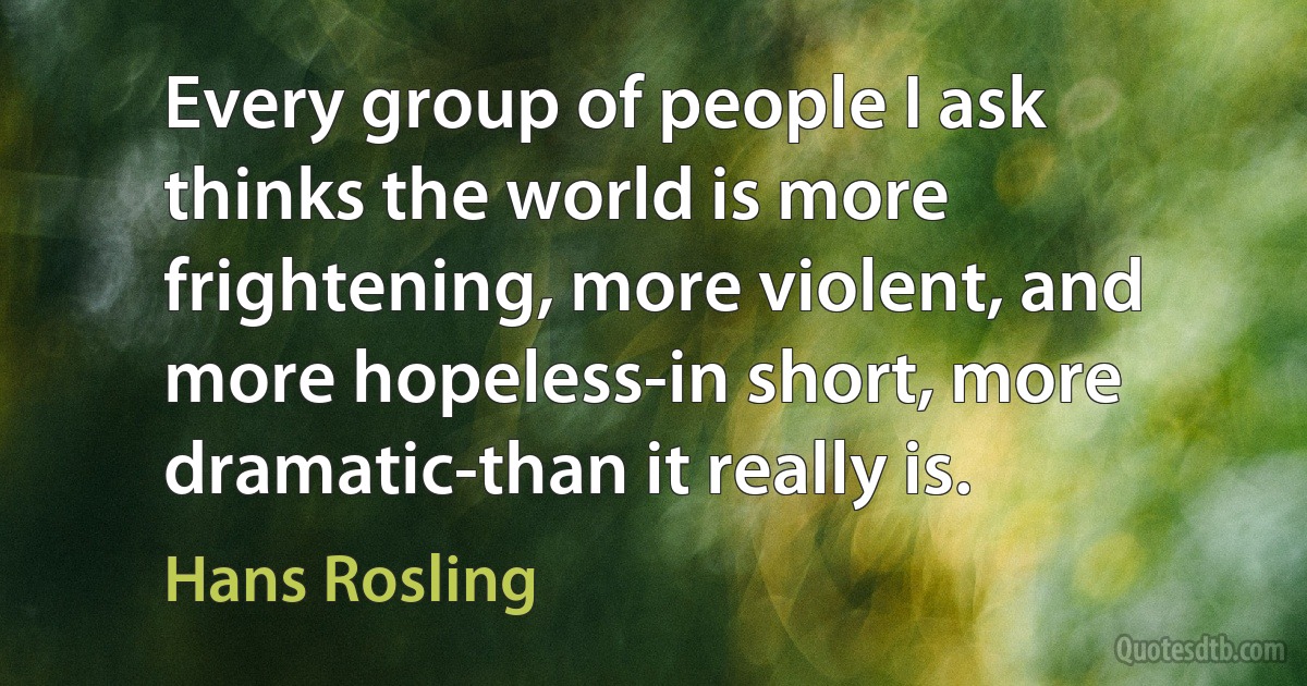 Every group of people I ask thinks the world is more frightening, more violent, and more hopeless-in short, more dramatic-than it really is. (Hans Rosling)