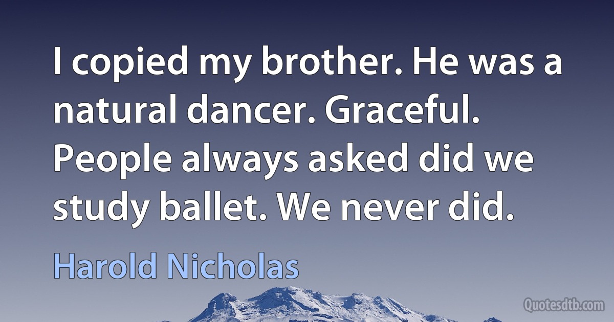 I copied my brother. He was a natural dancer. Graceful. People always asked did we study ballet. We never did. (Harold Nicholas)