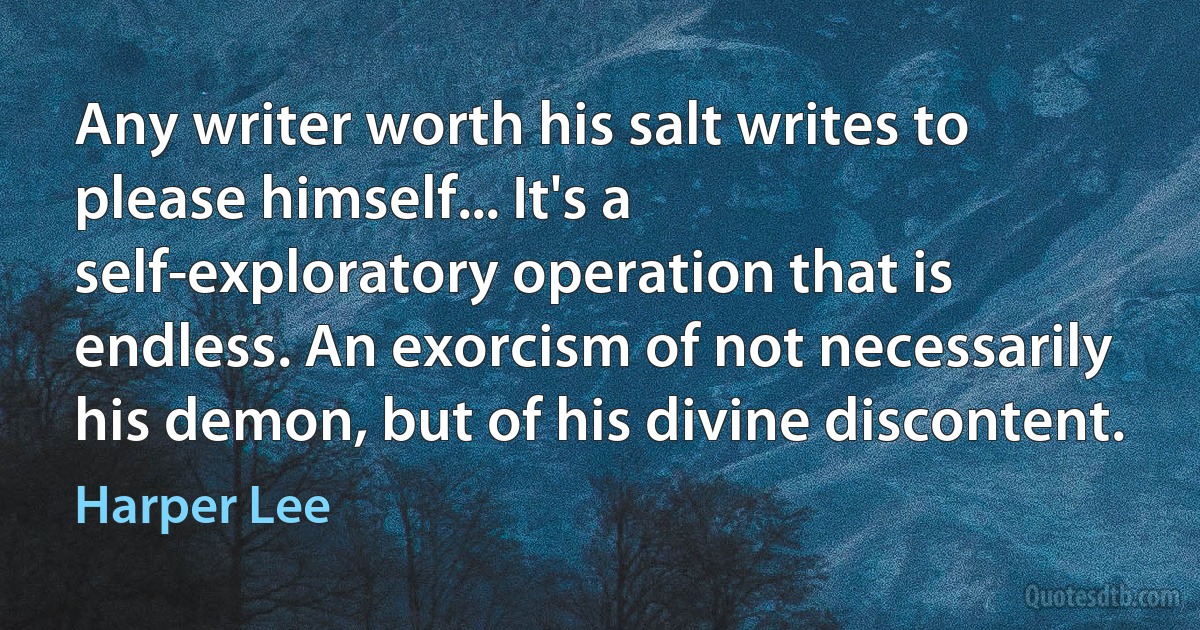 Any writer worth his salt writes to please himself... It's a self-exploratory operation that is endless. An exorcism of not necessarily his demon, but of his divine discontent. (Harper Lee)