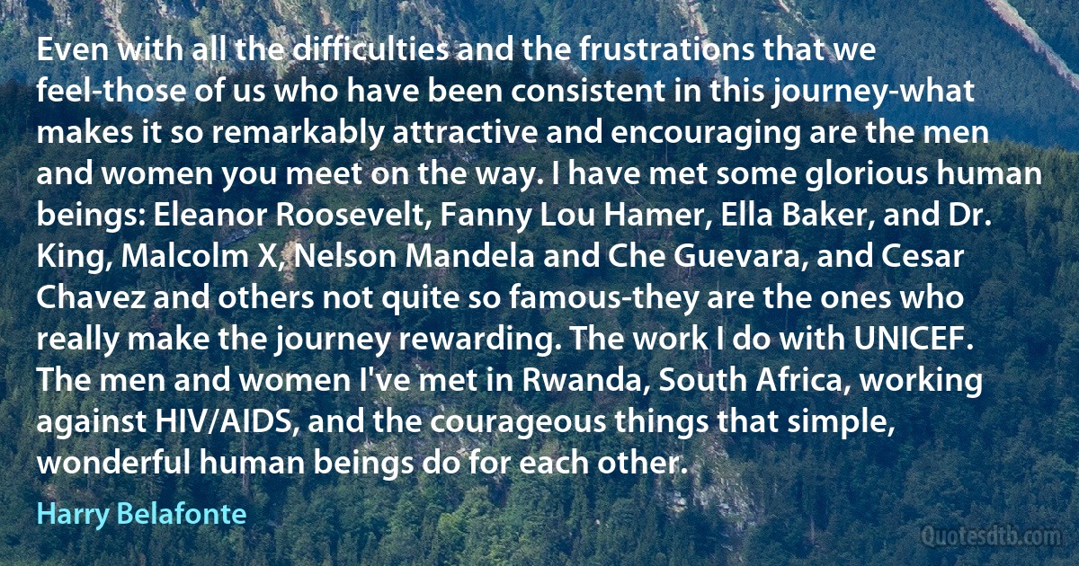 Even with all the difficulties and the frustrations that we feel-those of us who have been consistent in this journey-what makes it so remarkably attractive and encouraging are the men and women you meet on the way. I have met some glorious human beings: Eleanor Roosevelt, Fanny Lou Hamer, Ella Baker, and Dr. King, Malcolm X, Nelson Mandela and Che Guevara, and Cesar Chavez and others not quite so famous-they are the ones who really make the journey rewarding. The work I do with UNICEF. The men and women I've met in Rwanda, South Africa, working against HIV/AIDS, and the courageous things that simple, wonderful human beings do for each other. (Harry Belafonte)