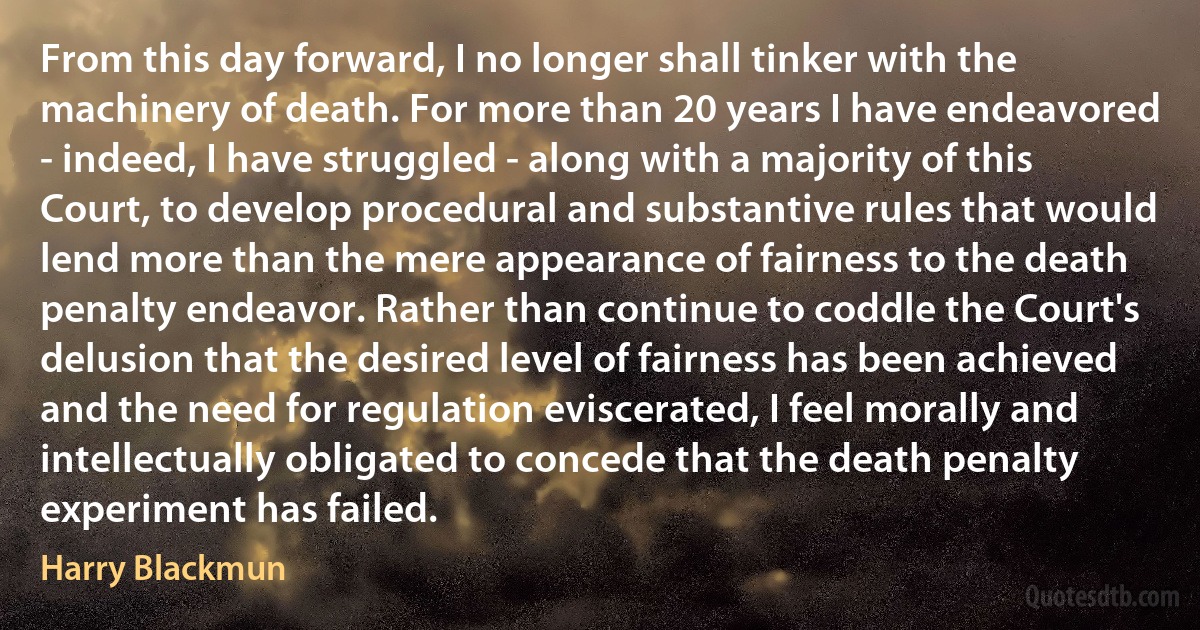 From this day forward, I no longer shall tinker with the machinery of death. For more than 20 years I have endeavored - indeed, I have struggled - along with a majority of this Court, to develop procedural and substantive rules that would lend more than the mere appearance of fairness to the death penalty endeavor. Rather than continue to coddle the Court's delusion that the desired level of fairness has been achieved and the need for regulation eviscerated, I feel morally and intellectually obligated to concede that the death penalty experiment has failed. (Harry Blackmun)