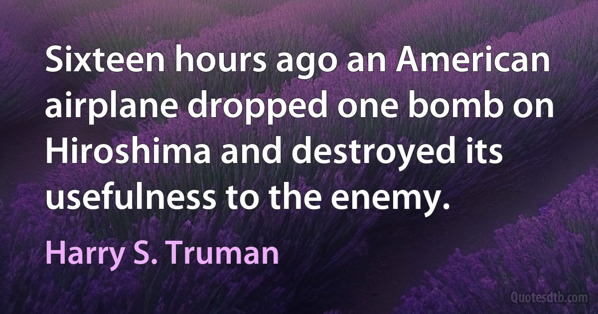 Sixteen hours ago an American airplane dropped one bomb on Hiroshima and destroyed its usefulness to the enemy. (Harry S. Truman)