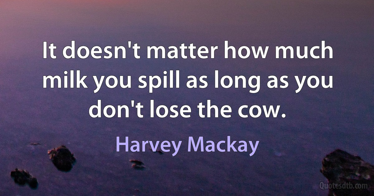 It doesn't matter how much milk you spill as long as you don't lose the cow. (Harvey Mackay)