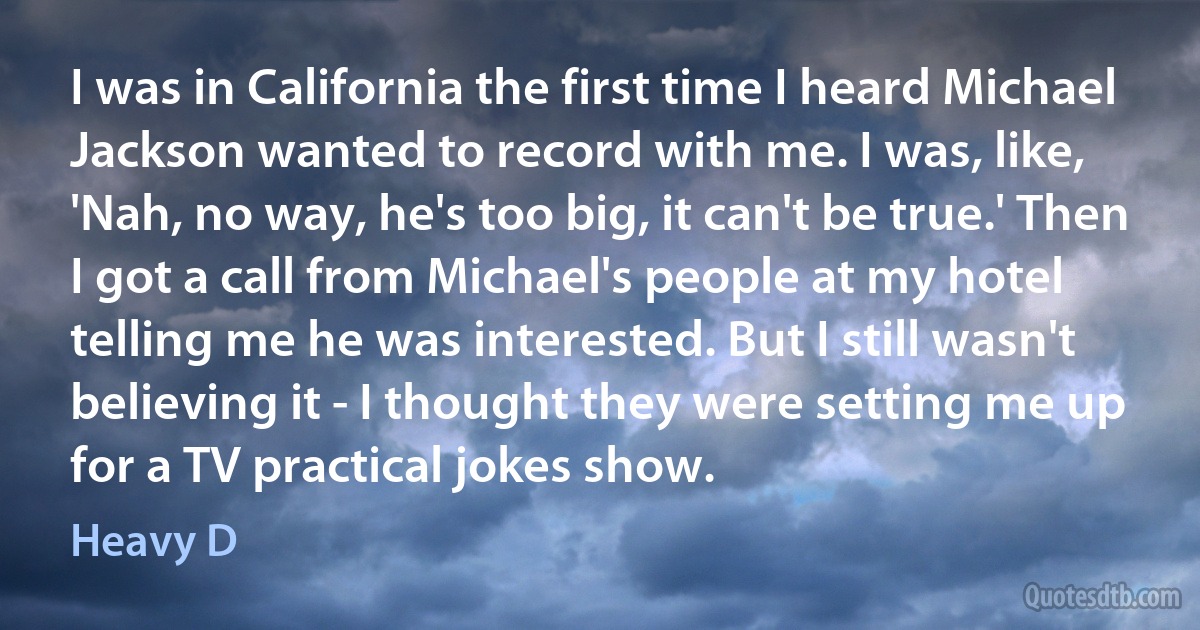 I was in California the first time I heard Michael Jackson wanted to record with me. I was, like, 'Nah, no way, he's too big, it can't be true.' Then I got a call from Michael's people at my hotel telling me he was interested. But I still wasn't believing it - I thought they were setting me up for a TV practical jokes show. (Heavy D)