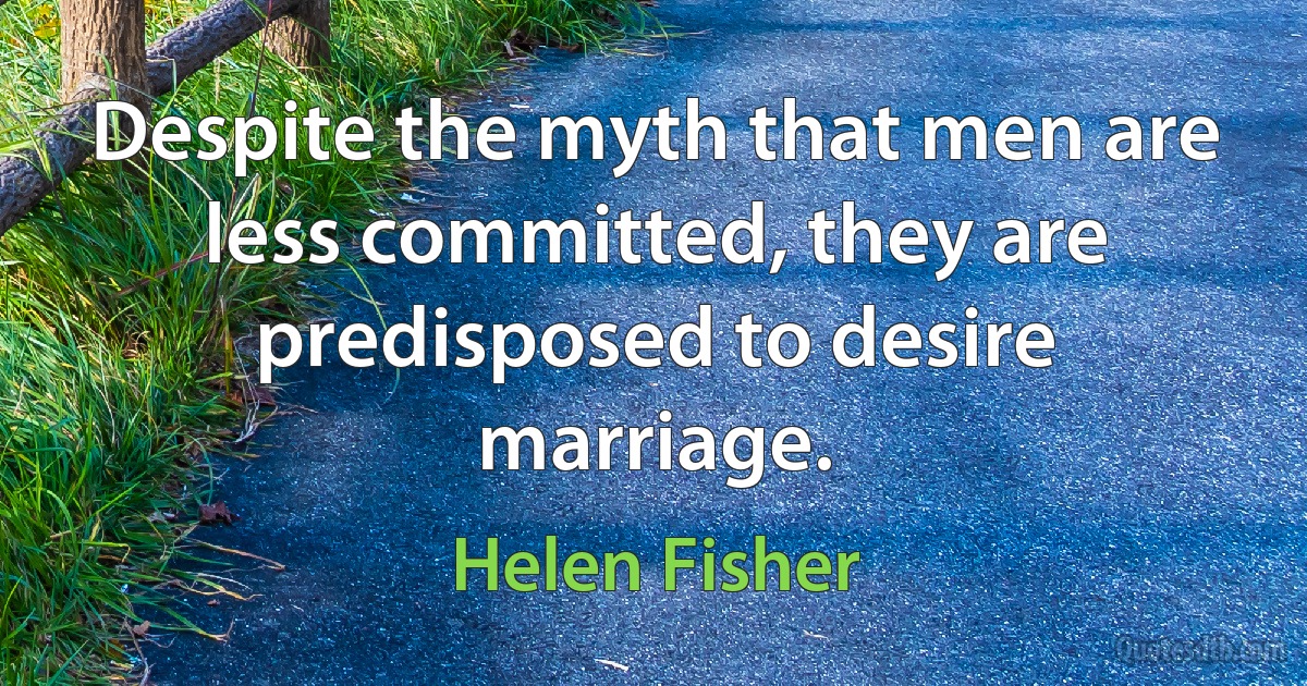 Despite the myth that men are less committed, they are predisposed to desire marriage. (Helen Fisher)