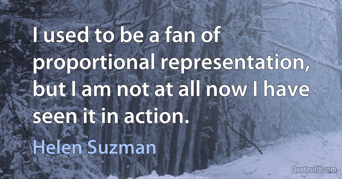 I used to be a fan of proportional representation, but I am not at all now I have seen it in action. (Helen Suzman)