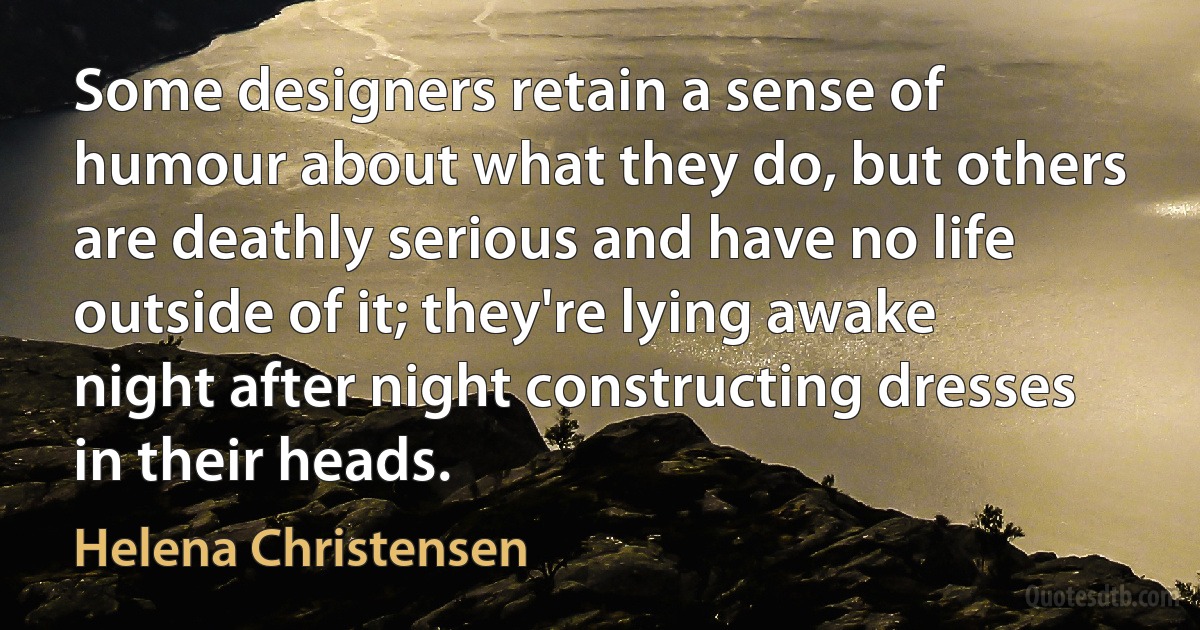 Some designers retain a sense of humour about what they do, but others are deathly serious and have no life outside of it; they're lying awake night after night constructing dresses in their heads. (Helena Christensen)