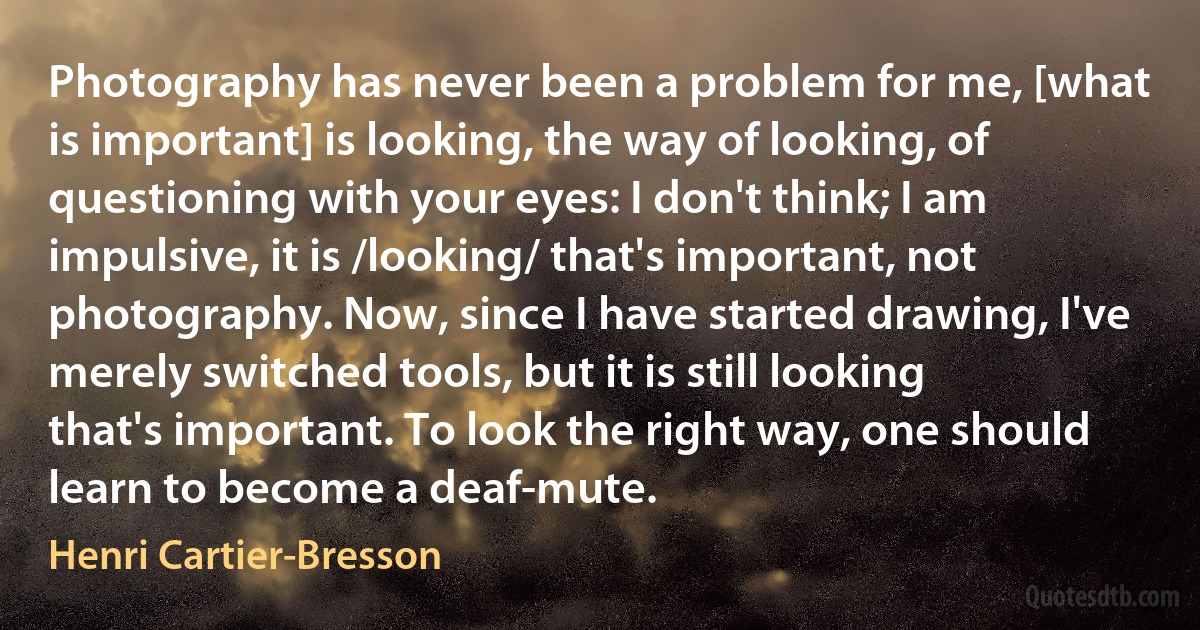 Photography has never been a problem for me, [what is important] is looking, the way of looking, of questioning with your eyes: I don't think; I am impulsive, it is /looking/ that's important, not photography. Now, since I have started drawing, I've merely switched tools, but it is still looking that's important. To look the right way, one should learn to become a deaf-mute. (Henri Cartier-Bresson)