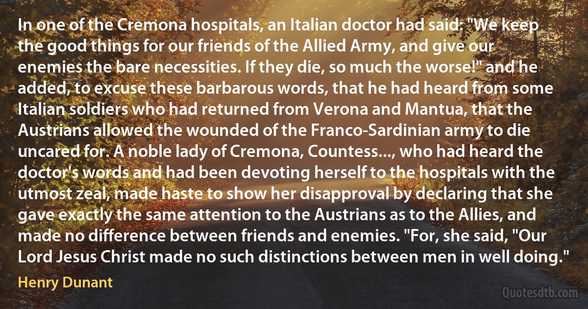 In one of the Cremona hospitals, an Italian doctor had said: "We keep the good things for our friends of the Allied Army, and give our enemies the bare necessities. If they die, so much the worse!" and he added, to excuse these barbarous words, that he had heard from some Italian soldiers who had returned from Verona and Mantua, that the Austrians allowed the wounded of the Franco-Sardinian army to die uncared for. A noble lady of Cremona, Countess..., who had heard the doctor's words and had been devoting herself to the hospitals with the utmost zeal, made haste to show her disapproval by declaring that she gave exactly the same attention to the Austrians as to the Allies, and made no difference between friends and enemies. "For, she said, "Our Lord Jesus Christ made no such distinctions between men in well doing." (Henry Dunant)