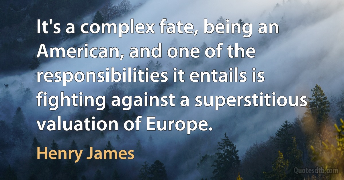 It's a complex fate, being an American, and one of the responsibilities it entails is fighting against a superstitious valuation of Europe. (Henry James)