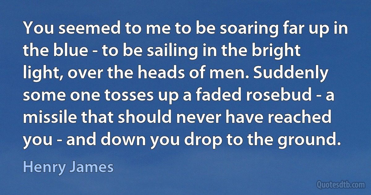 You seemed to me to be soaring far up in the blue - to be sailing in the bright light, over the heads of men. Suddenly some one tosses up a faded rosebud - a missile that should never have reached you - and down you drop to the ground. (Henry James)