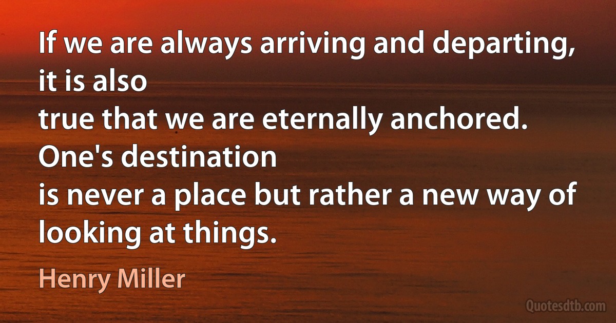 If we are always arriving and departing, it is also
true that we are eternally anchored. One's destination
is never a place but rather a new way of looking at things. (Henry Miller)