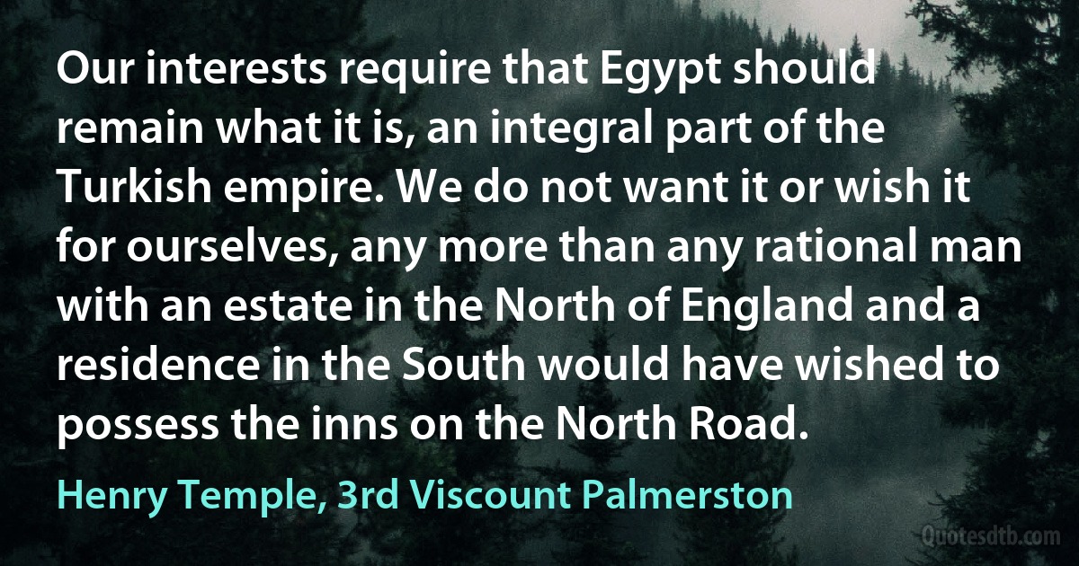 Our interests require that Egypt should remain what it is, an integral part of the Turkish empire. We do not want it or wish it for ourselves, any more than any rational man with an estate in the North of England and a residence in the South would have wished to possess the inns on the North Road. (Henry Temple, 3rd Viscount Palmerston)