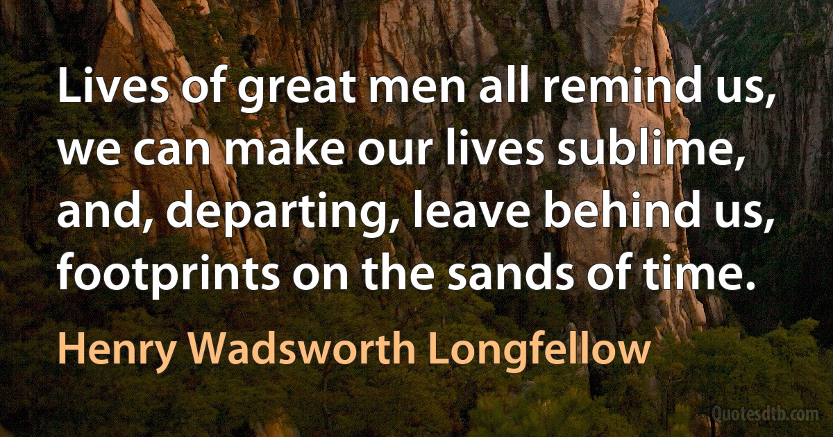 Lives of great men all remind us, we can make our lives sublime, and, departing, leave behind us, footprints on the sands of time. (Henry Wadsworth Longfellow)