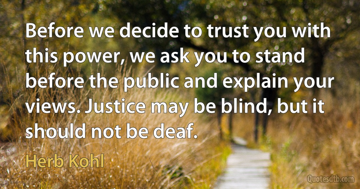 Before we decide to trust you with this power, we ask you to stand before the public and explain your views. Justice may be blind, but it should not be deaf. (Herb Kohl)